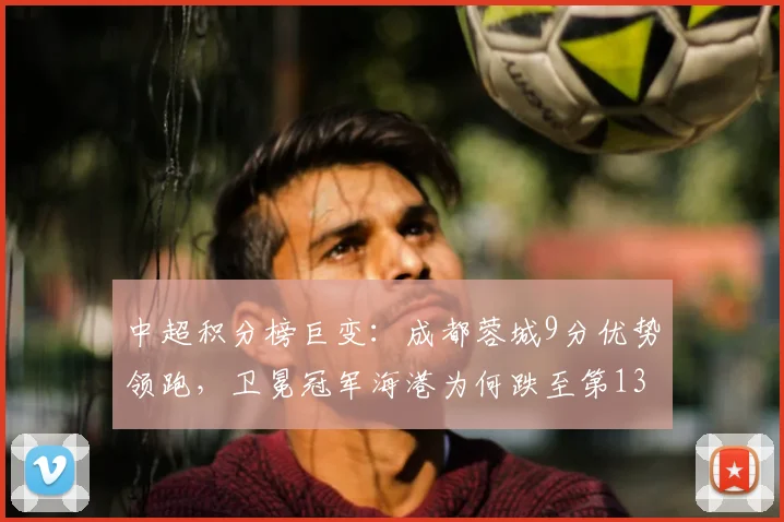中超积分榜巨变：成都蓉城9分优势领跑，卫冕冠军海港为何跌至第13？深度解析
