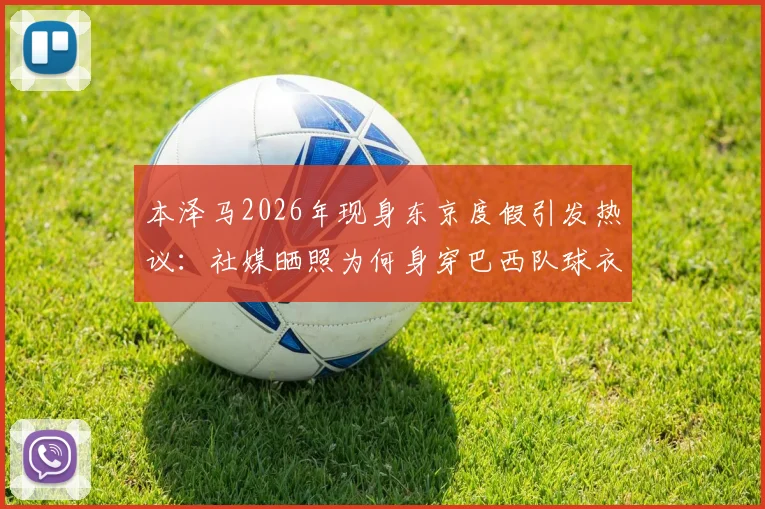 本泽马2026年现身东京度假引发热议：社媒晒照为何身穿巴西队球衣？背后故事与球迷反应全解析
