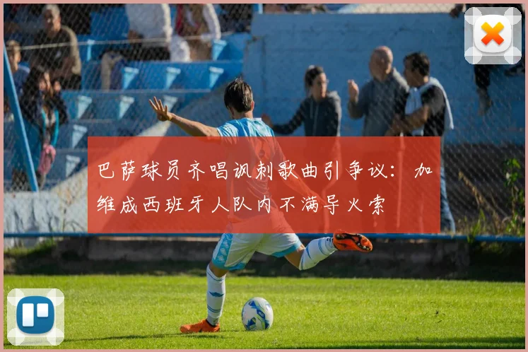 巴萨球员齐唱讽刺歌曲引争议：加维成西班牙人队内不满导火索