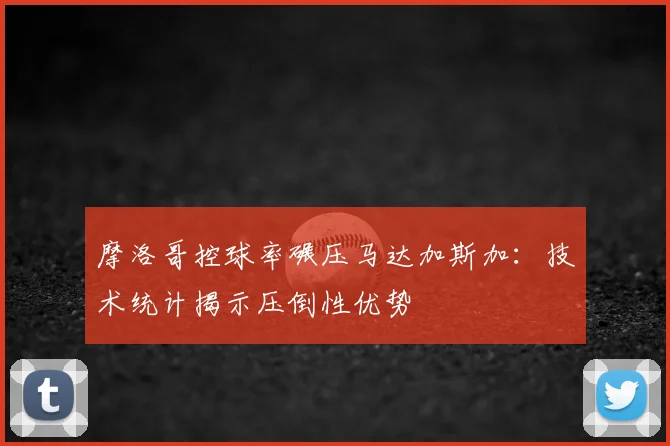 摩洛哥控球率碾压马达加斯加:技术统计揭示压倒性优势