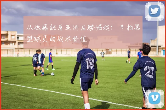从远藤航看亚洲后腰崛起：节拍器型球员的战术价值