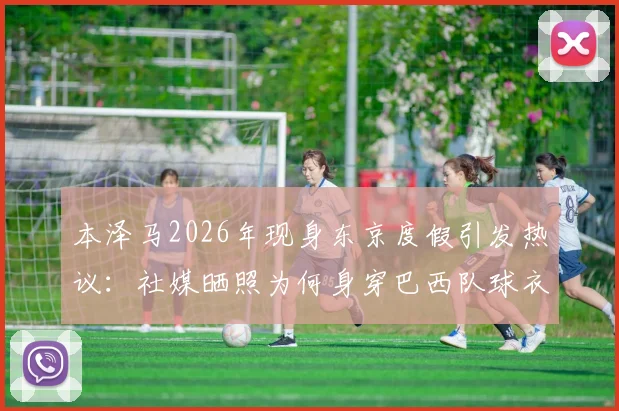 本泽马2026年现身东京度假引发热议:社媒晒照为何身穿巴西队球衣?背后故事与球迷反应全解析