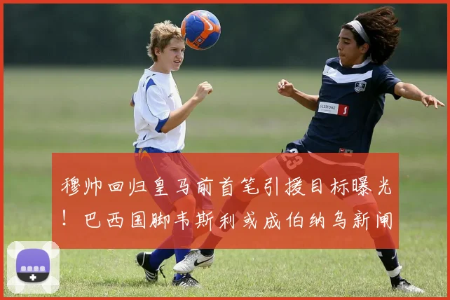穆帅回归皇马前首笔引援目标曝光！巴西国脚韦斯利或成伯纳乌新闸
