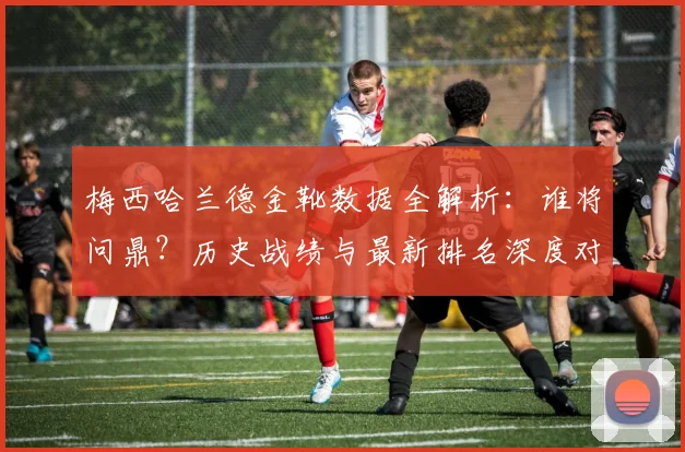 梅西哈兰德金靴数据全解析：谁将问鼎？历史战绩与最新排名深度对比