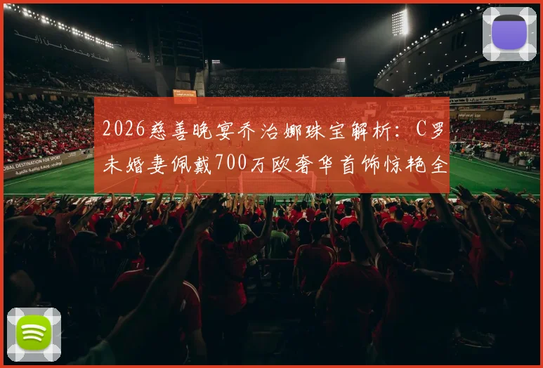 2026慈善晚宴乔治娜珠宝解析：C罗未婚妻佩戴700万欧奢华首饰惊艳全场，揭秘品牌与造型细节