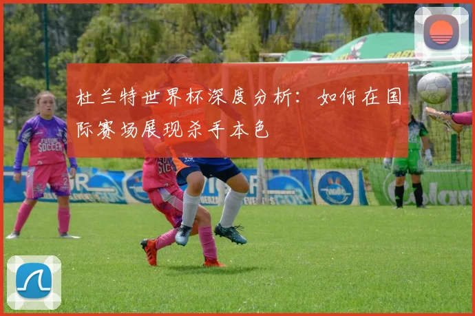 杜兰特世界杯深度分析:如何在国际赛场展现杀手本色