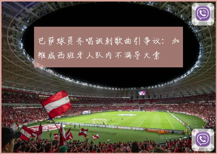 巴萨球员齐唱讽刺歌曲引争议:加维成西班牙人队内不满导火索