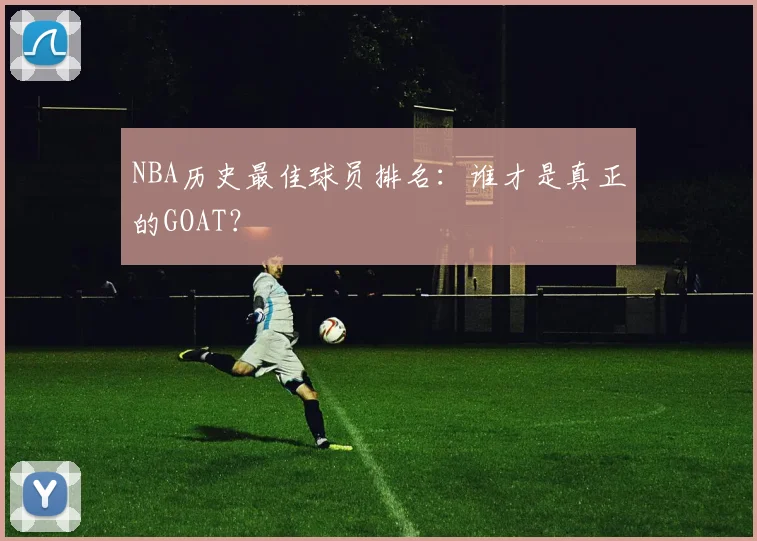 NBA历史最佳球员排名:谁才是真正的GOAT?